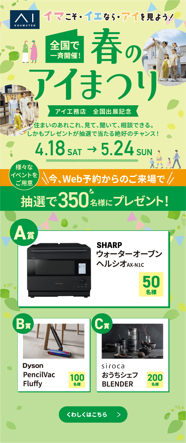 イマこそ・イエなら・アイを見よう！全国で一斉開催！春のアイまつり。アイ工務店　全国出展記念（4/18～5/24)住まいのあれこれ、見て、聞いて、相談できる。見学も学びも楽しめる、絶好の機会！抽選プレゼントも！ぜひご来場ください。対象イベントご参加で350名様 にプレゼント！くわしくはこちら