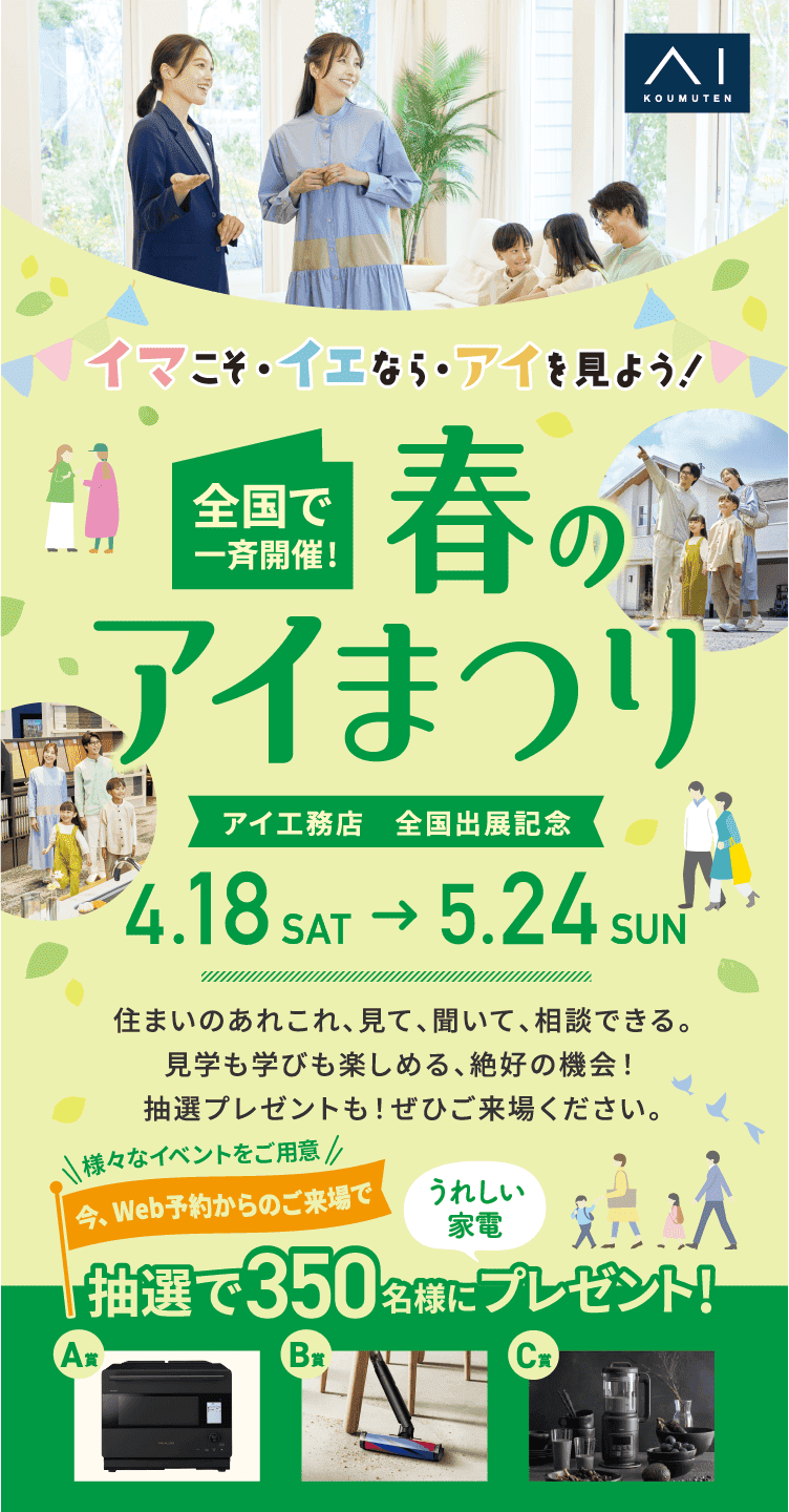 イマこそ・イエなら・アイを見よう！全国で一斉開催！春のアイまつり。アイ工務店　全国出展記念（4/18～5/24)住まいのあれこれ、見て、聞いて、相談できる。見学も学びも楽しめる、絶好の機会！抽選プレゼントも！ぜひご来場ください。対象イベントご参加でうれしい家電抽選で 350名様 にプレゼント！
