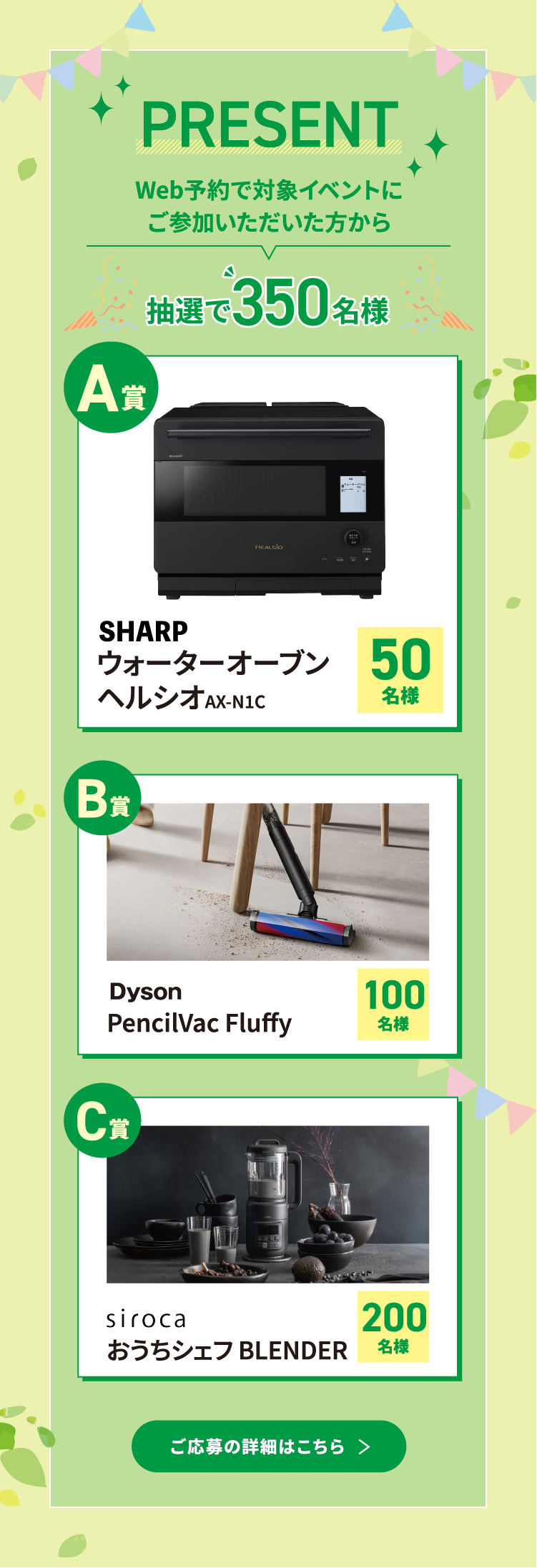 Web予約で対象イベントにご参加いただいた方から抽選で350名様。A賞：SHARP ウォーターオーブン ヘルシオ AX-N1C　B賞：Dyson PencilVac Fluffy　C賞：siroca おうちシェフ BLENDER