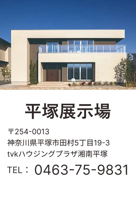平塚展示場 〒254-0013 神奈川県平塚市田村5丁目19-3 tvkハウジングプラザ湘南平塚 TEL：0463-75-9831