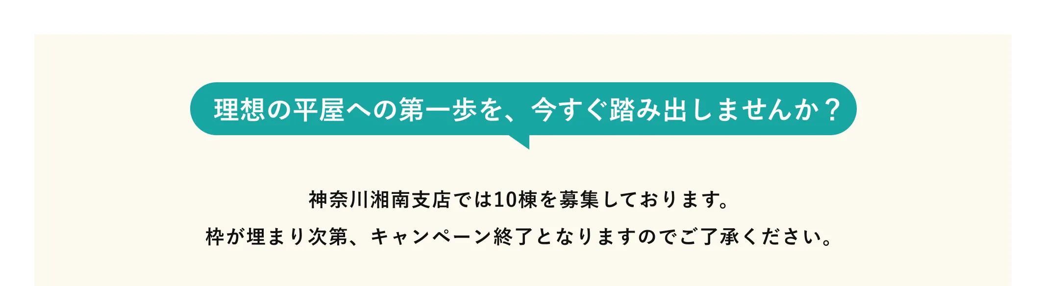 理想の平屋への第一歩を、今すぐ踏み出しませんか？ 神奈川湘南支店では10棟を募集しております。枠が埋まり次第、キャンペーン終了となりますのでご了承ください。