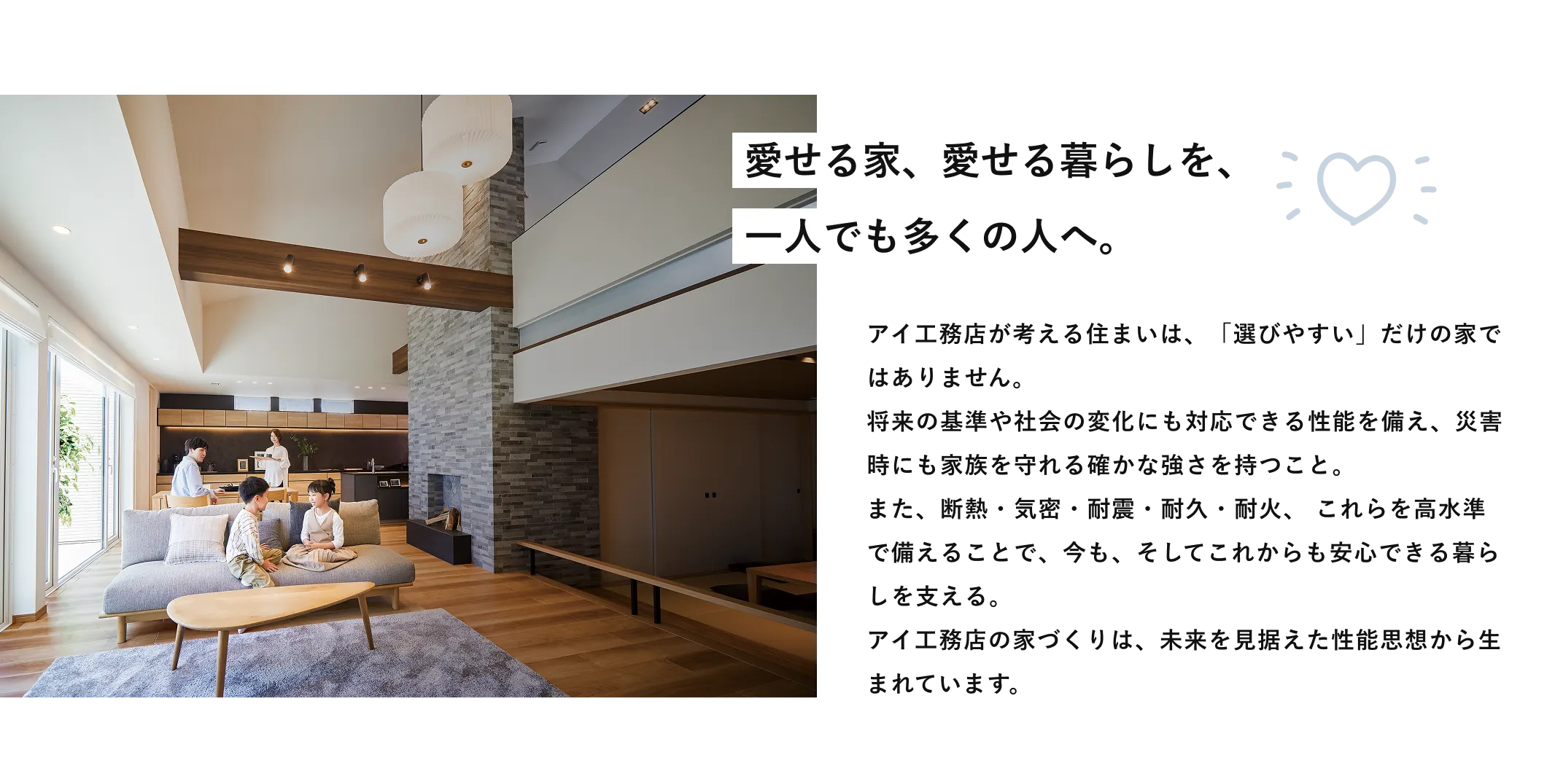 愛せる家、愛せる暮らしを、一人でも多くの人へ。アイ工務店が考える住まいは、「選びやすい」だけの家ではありません。将来の基準や社会の変化にも対応できる性能を備え、災害時にも家族を守れる確かな強さを持つこと。また、断熱・気密・耐震・耐久・耐火、これらを高水準で備えることで、今も、そしてこれからも安心できる暮らしを支える。アイ工務店の家づくりは、未来を見据えた性能思想から生まれています。