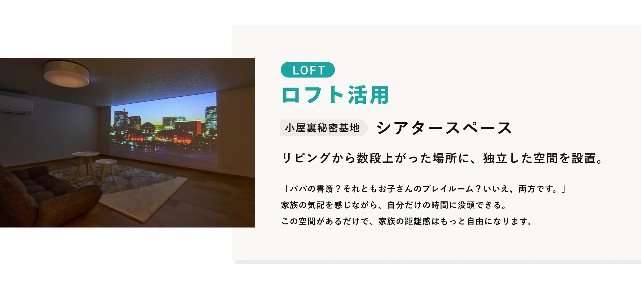 LOFT ロフト活用 小屋裏秘密基地 シアタースペース リビングから数段上がった場所に、独立した空間を設置。 「パパの書斎？それともお子さんのプレイルーム？いいえ、両方です。」家族の気配を感じながら、自分だけの時間に没頭できる。この空間があるだけで、家族の距離感はもっと自由になります。