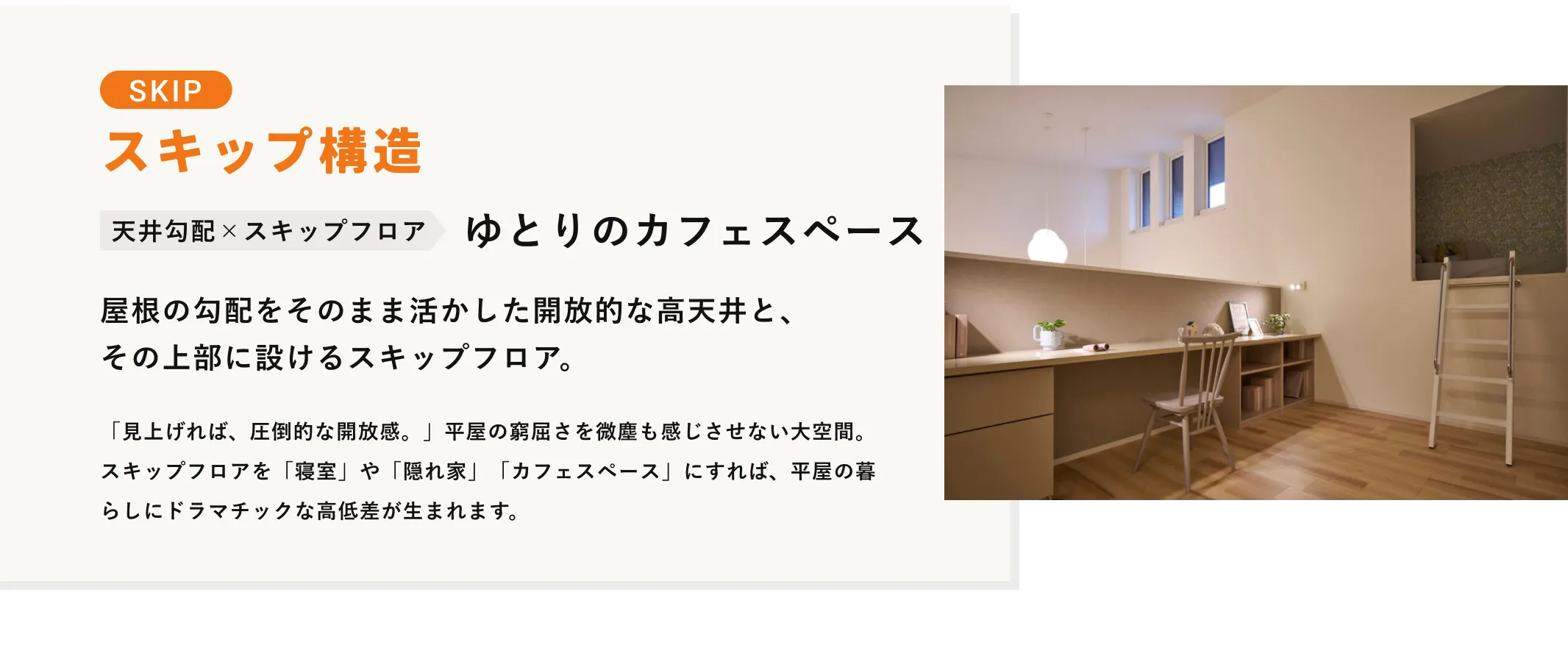 SKIP スキップ構造 天井勾配×スキップフロア ゆとりのカフェスペース 屋根の勾配をそのまま活かした開放的な高天井と、その上部に設けるスキップフロア。 「見上げれば、圧倒的な開放感。」平屋の窮屈さを微塵も感じさせない大空間。スキップフロアを「寝室」や「隠れ家」「カフェスペース」にすれば、平屋の暮らしにドラマチックな高低差が生まれます。