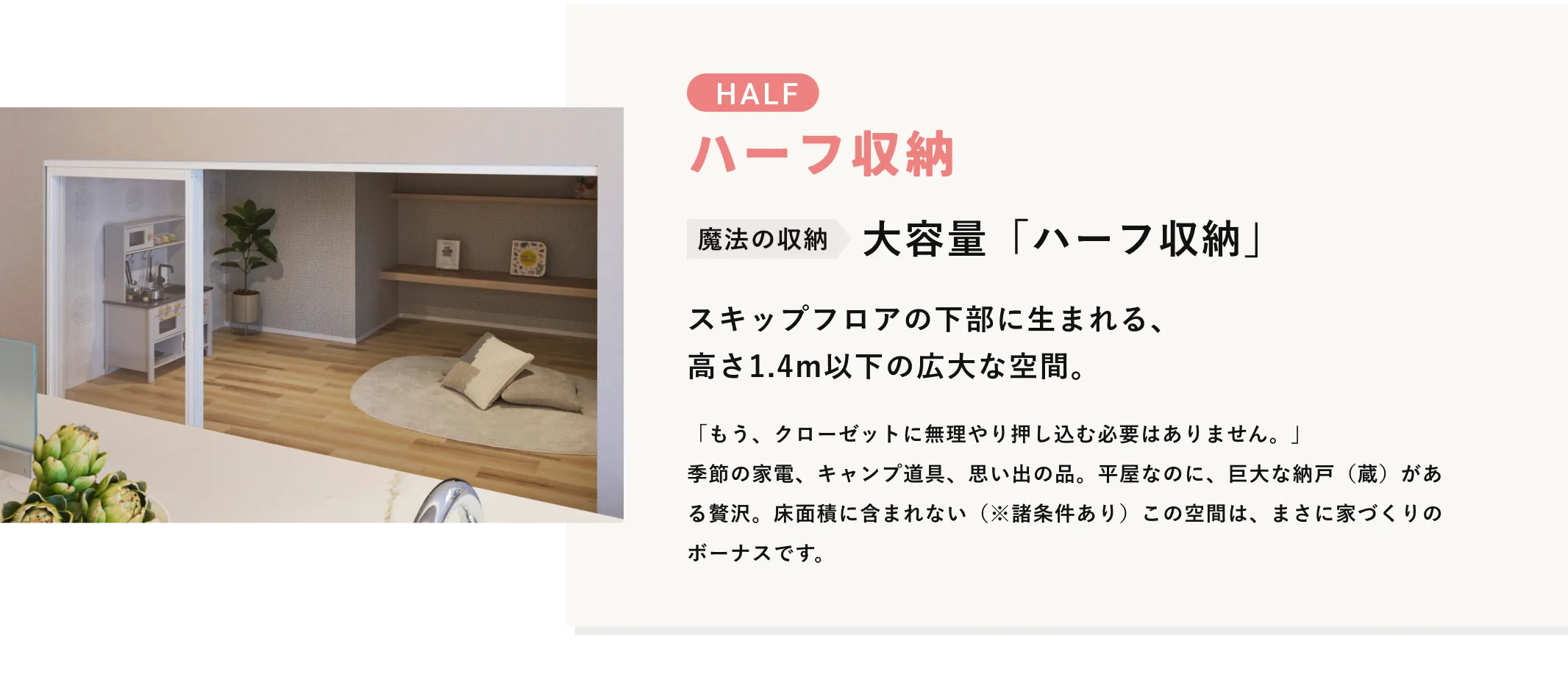 LOFT ハーフ収納 魔法の収納 大容量「ハーフ収納」 スキップフロアの下部に生まれる、高さ1.4m以下の広大な空間。 「もう、クローゼットに無理やり押し込む必要はありません。」季節の家電、キャンプ道具、思い出の品。平屋なのに、巨大な納戸（蔵）がある贅沢。床面積に含まれない（※諸条件あり）この空間は、まさに家づくりのボーナスです。