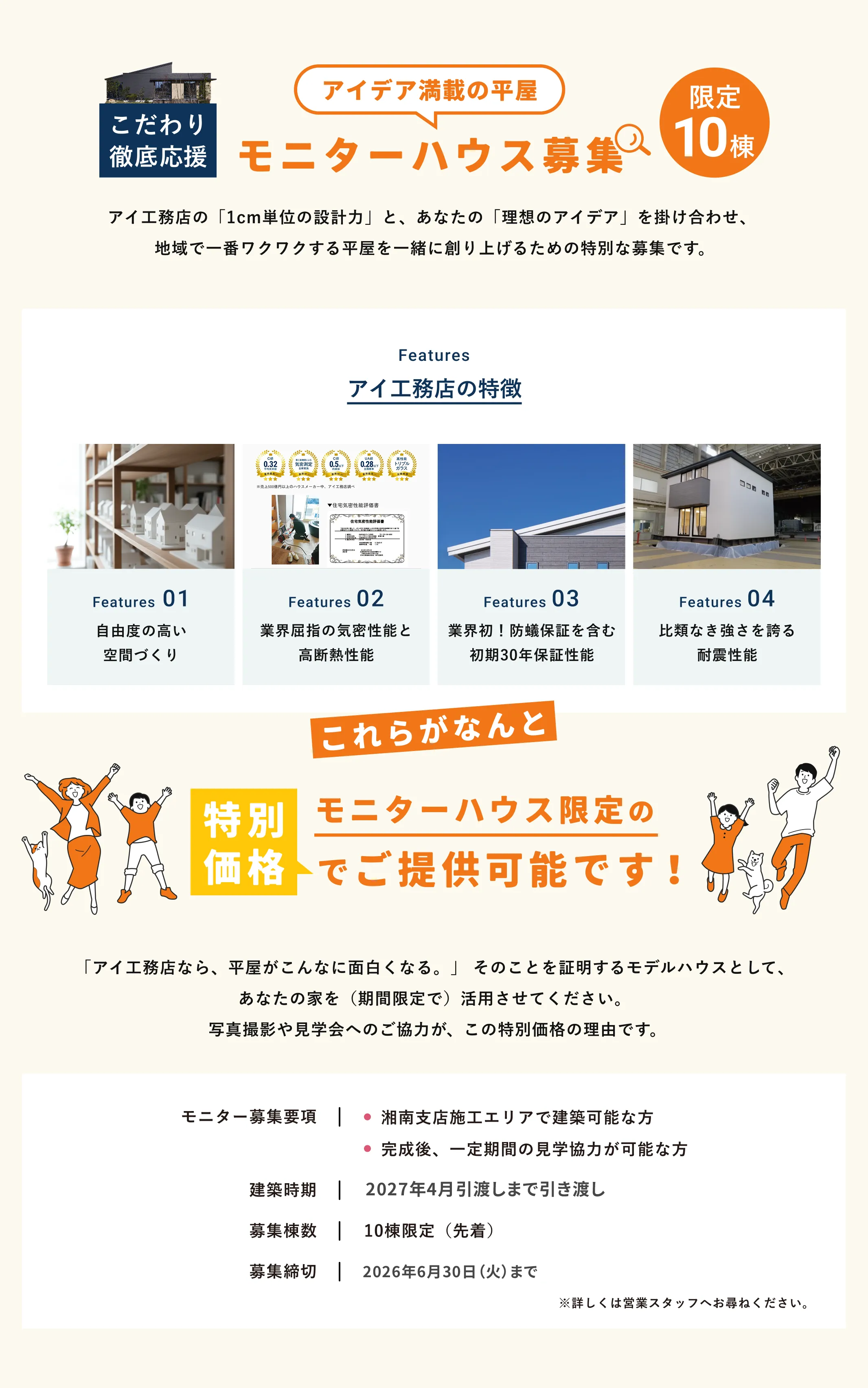 アイデア満載の平屋 モニターハウス募集 限定10棟 アイ工務店の「1cm単位の設計力」と、あなたの「理想のアイデア」を掛け合わせ、 地域で一番ワクワクする平屋を一緒に創り上げるための特別な募集です。 Features アイ工務店の特徴 Features01 自由度の高い空間づくり Features02 業界屈指の機密性能と高断熱性能 Features03 業界初！防蟻保証を含む初期30年保証性能 Features04 比類なき強さを誇る耐震性能 これらがなんと 特別価格 モニターハウス限定のでご提供可能です！ 「アイ工務店なら、平屋がこんなに面白くなる。」 そのことを証明するモデルハウスとして、あなたの家を（期間限定で）活用させてください。 写真撮影や見学会へのご協力が、この特別価格の理由です。モニター募集要項湘南支店施工エリアで建築可能な方完成後、一定期間の見学協力が可能な方建築時期2027年1月末まで引き渡し募集棟数10棟限定（先着）2026年6月30日（火）まで ※詳しくは営業スタッフへお尋ねください。