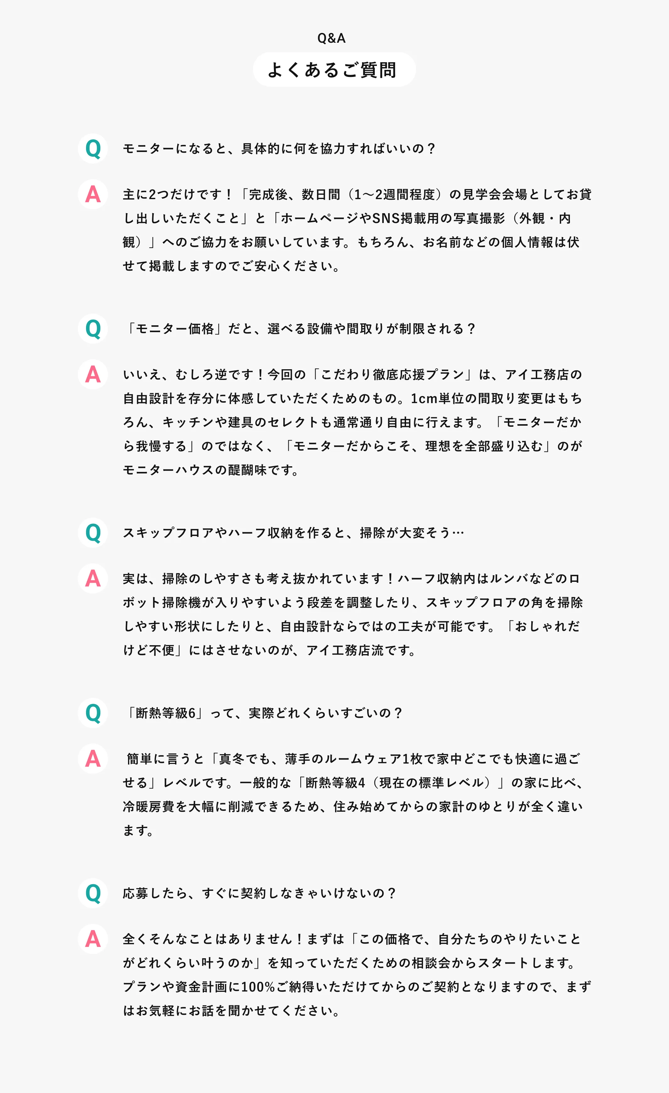Q&A よくあるご質問 Q モニターになると、具体的に何を協力すればいいの？ A 主に2つだけです！「完成後、数日間（1〜2週間程度）の見学会会場としてお貸し出しいただくこと」と「ホームページやSNS掲載用の写真撮影（外観・内観）」へのご協力をお願いしています。もちろん、お名前などの個人情報は伏せて掲載しますのでご安心ください。 Q「モニター価格」だと、選べる設備や間取りが制限される？Aいいえ、むしろ逆です！今回の「こだわり徹底応援プラン」は、アイ工務店の自由設計を存分に体感していただくためのもの。1cm単位の間取り変更はもちろん、キッチンや建具のセレクトも通常通り自由に行えます。「モニターだから我慢する」のではなく、「モニターだからこそ、理想を全部盛り込む」のがモニターハウスの醍醐味です。Qスキップフロアやハーフ収納を作ると、掃除が大変そう…A実は、掃除のしやすさも考え抜かれています！ハーフ収納内はルンバなどのロボット掃除機が入りやすいよう段差を調整したり、スキップフロアの角を掃除しやすい形状にしたりと、自由設計ならではの工夫が可能です。「おしゃれだけど不便」にはさせないのが、アイ工務店流です。Q「断熱等級6」って、実際どれくらいすごいの？A 簡単に言うと「真冬でも、薄手のルームウェア1枚で家中どこでも快適に過ごせる」レベルです。一般的な「断熱等級4（現在の標準レベル）」の家に比べ、冷暖房費を大幅に削減できるため、住み始めてからの家計のゆとりが全く違います。Q応募したら、すぐに契約しなきゃいけないの？A全くそんなことはありません！まずは「この価格で、自分たちのやりたいことがどれくらい叶うのか」を知っていただくための相談会からスタートします。プランや資金計画に100%ご納得いただけてからのご契約となりますので、まずはお気軽にお話を聞かせてください。