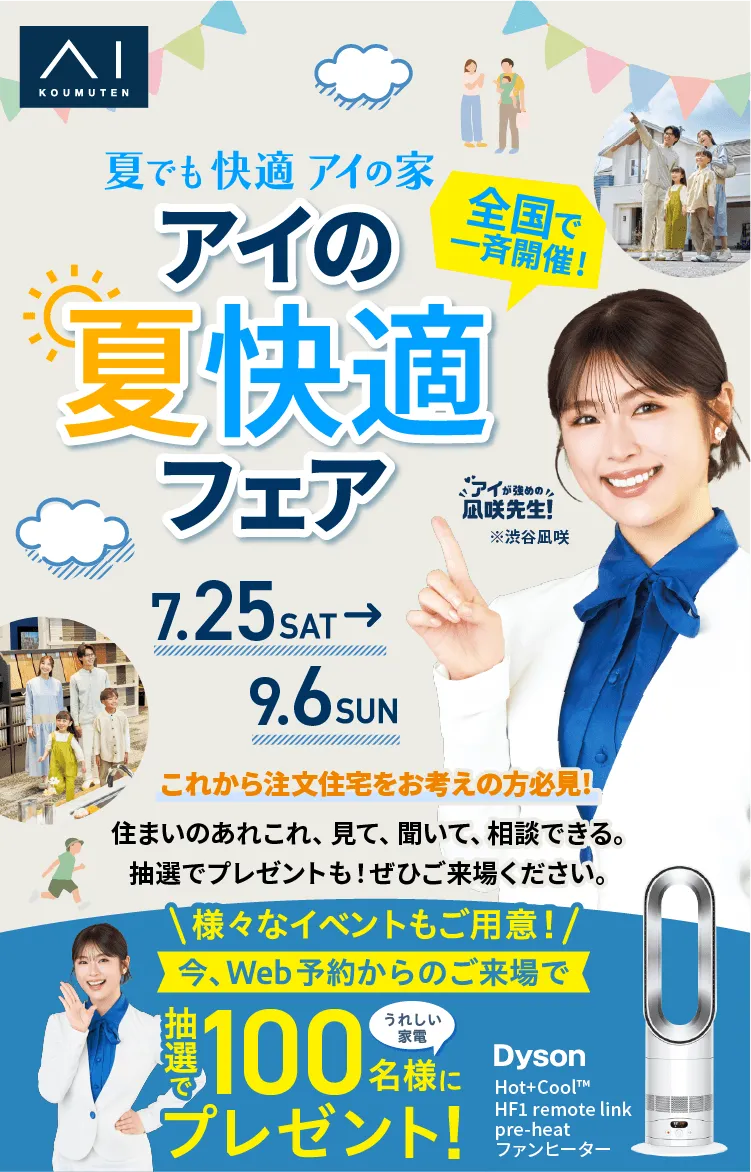 アイの夏快適フェア 全国同時開催 7/25(土)～9/6(日) 注文住宅をご検討の方へ 見て・聞いて・相談して 抽選でプレゼント！ Web予約でイベントにご参加もしくは展示場へご来場いただいた方 抽選で100名様にプレゼント！ Dyson Hot+Cool™ HF1 remote link pre-heat ファンヒーター ご応募の詳細はこちら